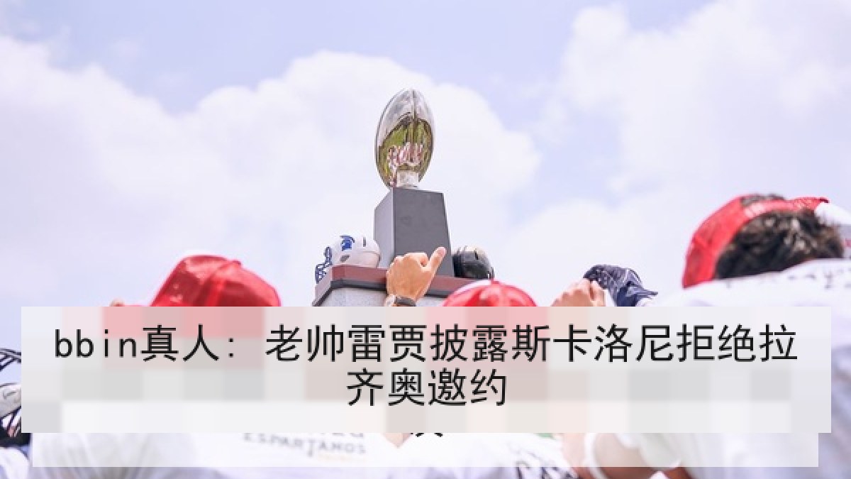 bbin真人: 老帅雷贾披露斯卡洛尼拒绝拉齐奥邀约 bbin真人: 老帅雷贾披露斯卡洛尼拒绝拉齐奥邀约